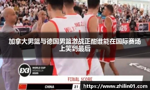 加拿大男篮与德国男篮激战正酣谁能在国际赛场上笑到最后